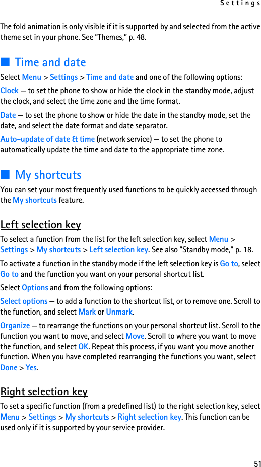 Settings51The fold animation is only visible if it is supported by and selected from the active theme set in your phone. See ”Themes,” p. 48.■Time and dateSelect Menu &gt; Settings &gt; Time and date and one of the following options:Clock — to set the phone to show or hide the clock in the standby mode, adjust the clock, and select the time zone and the time format.Date — to set the phone to show or hide the date in the standby mode, set the date, and select the date format and date separator.Auto-update of date &amp; time (network service) — to set the phone to automatically update the time and date to the appropriate time zone.■My shortcutsYou can set your most frequently used functions to be quickly accessed through the My shortcuts feature.Left selection keyTo select a function from the list for the left selection key, select Menu &gt; Settings &gt; My shortcuts &gt; Left selection key. See also ”Standby mode,” p. 18.To activate a function in the standby mode if the left selection key is Go to, select Go to and the function you want on your personal shortcut list.Select Options and from the following options:Select options — to add a function to the shortcut list, or to remove one. Scroll to the function, and select Mark or Unmark.Organize — to rearrange the functions on your personal shortcut list. Scroll to the function you want to move, and select Move. Scroll to where you want to move the function, and select OK. Repeat this process, if you want you move another function. When you have completed rearranging the functions you want, select Done &gt; Yes.Right selection keyTo set a specific function (from a predefined list) to the right selection key, select Menu &gt; Settings &gt; My shortcuts &gt; Right selection key. This function can be used only if it is supported by your service provider.