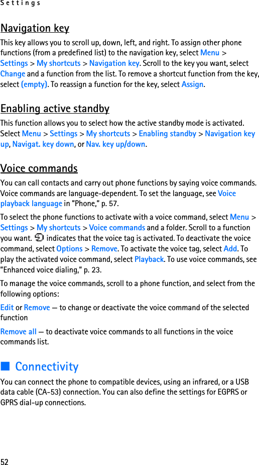 Settings52Navigation keyThis key allows you to scroll up, down, left, and right. To assign other phone functions (from a predefined list) to the navigation key, select Menu &gt; Settings &gt; My shortcuts &gt; Navigation key. Scroll to the key you want, select Change and a function from the list. To remove a shortcut function from the key, select (empty). To reassign a function for the key, select Assign. Enabling active standbyThis function allows you to select how the active standby mode is activated. Select Menu &gt; Settings &gt; My shortcuts &gt; Enabling standby &gt; Navigation key up, Navigat. key down, or Nav. key up/down.Voice commandsYou can call contacts and carry out phone functions by saying voice commands. Voice commands are language-dependent. To set the language, see Voice playback language in ”Phone,” p. 57.To select the phone functions to activate with a voice command, select Menu &gt; Settings &gt; My shortcuts &gt; Voice commands and a folder. Scroll to a function you want.   indicates that the voice tag is activated. To deactivate the voice command, select Options &gt; Remove. To activate the voice tag, select Add. To play the activated voice command, select Playback. To use voice commands, see ”Enhanced voice dialing,” p. 23.To manage the voice commands, scroll to a phone function, and select from the following options:Edit or Remove — to change or deactivate the voice command of the selected functionRemove all — to deactivate voice commands to all functions in the voice commands list.■ConnectivityYou can connect the phone to compatible devices, using an infrared, or a USB data cable (CA-53) connection. You can also define the settings for EGPRS or GPRS dial-up connections.