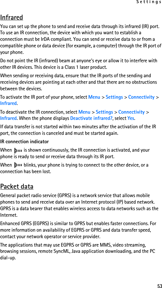 Settings53InfraredYou can set up the phone to send and receive data through its infrared (IR) port. To use an IR connection, the device with which you want to establish a connection must be IrDA compliant. You can send or receive data to or from a compatible phone or data device (for example, a computer) through the IR port of your phone.Do not point the IR (infrared) beam at anyone&apos;s eye or allow it to interfere with other IR devices. This device is a Class 1 laser product.When sending or receiving data, ensure that the IR ports of the sending and receiving devices are pointing at each other and that there are no obstructions between the devices.To activate the IR port of your phone, select Menu &gt; Settings &gt; Connectivity &gt; Infrared.To deactivate the IR connection, select Menu &gt; Settings &gt; Connectivity &gt; Infrared. When the phone displays Deactivate infrared?, select Yes.If data transfer is not started within two minutes after the activation of the IR port, the connection is canceled and must be started again.IR connection indicatorWhen   is shown continuously, the IR connection is activated, and your phone is ready to send or receive data through its IR port.When   blinks, your phone is trying to connect to the other device, or a connection has been lost.Packet dataGeneral packet radio service (GPRS) is a network service that allows mobile phones to send and receive data over an Internet protocol (IP) based network. GPRS is a data bearer that enables wireless access to data networks such as the Internet.Enhanced GPRS (EGPRS) is similar to GPRS but enables faster connections. For more information on availability of EGPRS or GPRS and data transfer speed, contact your network operator or service provider.The applications that may use EGPRS or GPRS are MMS, video streaming, browsing sessions, remote SyncML, Java application downloading, and the PC dial-up.