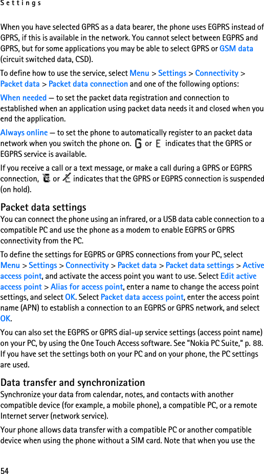 Settings54When you have selected GPRS as a data bearer, the phone uses EGPRS instead of GPRS, if this is available in the network. You cannot select between EGPRS and GPRS, but for some applications you may be able to select GPRS or GSM data (circuit switched data, CSD).To define how to use the service, select Menu &gt; Settings &gt; Connectivity &gt; Packet data &gt; Packet data connection and one of the following options:When needed — to set the packet data registration and connection to established when an application using packet data needs it and closed when you end the application.Always online — to set the phone to automatically register to an packet data network when you switch the phone on.   or   indicates that the GPRS or EGPRS service is available.If you receive a call or a text message, or make a call during a GPRS or EGPRS connection,   or   indicates that the GPRS or EGPRS connection is suspended (on hold).Packet data settingsYou can connect the phone using an infrared, or a USB data cable connection to a compatible PC and use the phone as a modem to enable EGPRS or GPRS connectivity from the PC.To define the settings for EGPRS or GPRS connections from your PC, select Menu &gt; Settings &gt; Connectivity &gt; Packet data &gt; Packet data settings &gt; Active access point, and activate the access point you want to use. Select Edit active access point &gt; Alias for access point, enter a name to change the access point settings, and select OK. Select Packet data access point, enter the access point name (APN) to establish a connection to an EGPRS or GPRS network, and select OK.You can also set the EGPRS or GPRS dial-up service settings (access point name) on your PC, by using the One Touch Access software. See ”Nokia PC Suite,” p. 88. If you have set the settings both on your PC and on your phone, the PC settings are used.Data transfer and synchronizationSynchronize your data from calendar, notes, and contacts with another compatible device (for example, a mobile phone), a compatible PC, or a remote Internet server (network service).Your phone allows data transfer with a compatible PC or another compatible device when using the phone without a SIM card. Note that when you use the 