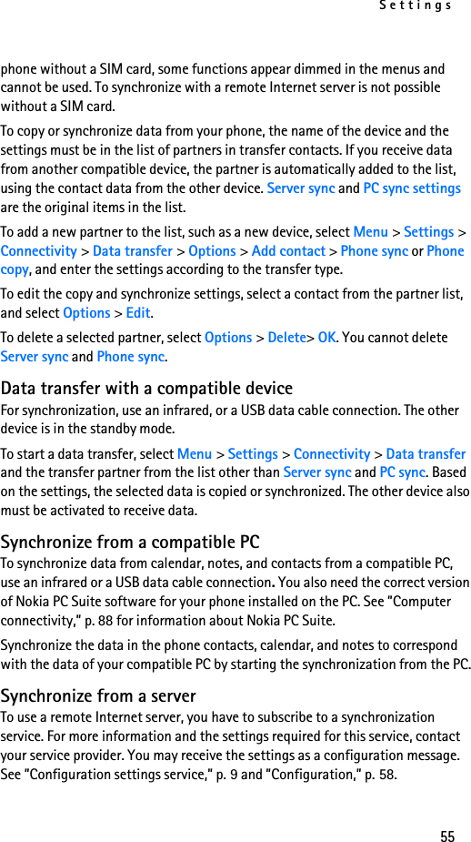 Settings55phone without a SIM card, some functions appear dimmed in the menus and cannot be used. To synchronize with a remote Internet server is not possible without a SIM card.To copy or synchronize data from your phone, the name of the device and the settings must be in the list of partners in transfer contacts. If you receive data from another compatible device, the partner is automatically added to the list, using the contact data from the other device. Server sync and PC sync settings are the original items in the list.To add a new partner to the list, such as a new device, select Menu &gt; Settings &gt; Connectivity &gt; Data transfer &gt; Options &gt; Add contact &gt; Phone sync or Phone copy, and enter the settings according to the transfer type.To edit the copy and synchronize settings, select a contact from the partner list, and select Options &gt; Edit.To delete a selected partner, select Options &gt; Delete&gt; OK. You cannot delete Server sync and Phone sync.Data transfer with a compatible deviceFor synchronization, use an infrared, or a USB data cable connection. The other device is in the standby mode.To start a data transfer, select Menu &gt; Settings &gt; Connectivity &gt; Data transfer and the transfer partner from the list other than Server sync and PC sync. Based on the settings, the selected data is copied or synchronized. The other device also must be activated to receive data.Synchronize from a compatible PCTo synchronize data from calendar, notes, and contacts from a compatible PC, use an infrared or a USB data cable connection. You also need the correct version of Nokia PC Suite software for your phone installed on the PC. See ”Computer connectivity,” p. 88 for information about Nokia PC Suite.Synchronize the data in the phone contacts, calendar, and notes to correspond with the data of your compatible PC by starting the synchronization from the PC.Synchronize from a serverTo use a remote Internet server, you have to subscribe to a synchronization service. For more information and the settings required for this service, contact your service provider. You may receive the settings as a configuration message. See ”Configuration settings service,” p. 9 and ”Configuration,” p. 58.