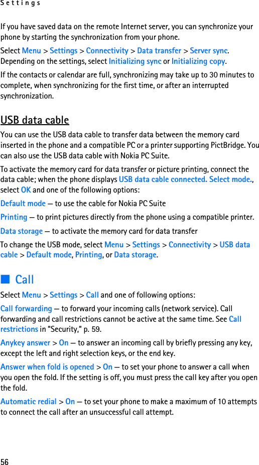 Settings56If you have saved data on the remote Internet server, you can synchronize your phone by starting the synchronization from your phone.Select Menu &gt; Settings &gt; Connectivity &gt; Data transfer &gt; Server sync. Depending on the settings, select Initializing sync or Initializing copy.If the contacts or calendar are full, synchronizing may take up to 30 minutes to complete, when synchronizing for the first time, or after an interrupted synchronization.USB data cableYou can use the USB data cable to transfer data between the memory card inserted in the phone and a compatible PC or a printer supporting PictBridge. You can also use the USB data cable with Nokia PC Suite.To activate the memory card for data transfer or picture printing, connect the data cable; when the phone displays USB data cable connected. Select mode., select OK and one of the following options:Default mode — to use the cable for Nokia PC SuitePrinting — to print pictures directly from the phone using a compatible printer.Data storage — to activate the memory card for data transferTo change the USB mode, select Menu &gt; Settings &gt; Connectivity &gt; USB data cable &gt; Default mode, Printing, or Data storage.■CallSelect Menu &gt; Settings &gt; Call and one of following options:Call forwarding — to forward your incoming calls (network service). Call forwarding and call restrictions cannot be active at the same time. See Call restrictions in ”Security,” p. 59. Anykey answer &gt; On — to answer an incoming call by briefly pressing any key, except the left and right selection keys, or the end key.Answer when fold is opened &gt; On — to set your phone to answer a call when you open the fold. If the setting is off, you must press the call key after you open the fold. Automatic redial &gt; On — to set your phone to make a maximum of 10 attempts to connect the call after an unsuccessful call attempt.