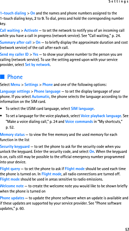 Settings571-touch dialing &gt; On and the names and phone numbers assigned to the 1-touch dialing keys, 2 to 9. To dial, press and hold the corresponding number key.Call waiting &gt; Activate — to set the network to notify you of an incoming call while you have a call in progress (network service). See ”Call waiting,” p. 24.Summary after call &gt; On — to briefly display the approximate duration and cost (network service) of the call after each call.Send my caller ID &gt; Yes — to show your phone number to the person you are calling (network service). To use the setting agreed upon with your service provider, select Set by network.■PhoneSelect Menu &gt; Settings &gt; Phone and one of the following options: Language settings &gt; Phone language — to set the display language of your phone. If you select Automatic, the phone selects the language according to the information on the SIM card.• To select the USIM card language, select SIM language.• To set a language for the voice playback, select Voice playback language. See ”Make a voice dialing call,” p. 24 and Voice commands in ”My shortcuts,” p. 52.Memory status — to view the free memory and the used memory for each function in the listSecurity keyguard — to set the phone to ask for the security code when you unlock the keyguard. Enter the security code, and select On. When the keyguard is on, calls still may be possible to the official emergency number programmed into your device.Flight query — to set the phone to ask if Flight mode should be used each time the phone is turned on. In Flight mode, all radio connections are turned off. Flight mode should be used in areas sensitive to radio emissions.Welcome note — to create the welcome note you would like to be shown briefly when the phone is turned onPhone updates — to update the phone software when an update is available and if these updates are supported by your service provider. See ”Phone software updates,” p. 60.