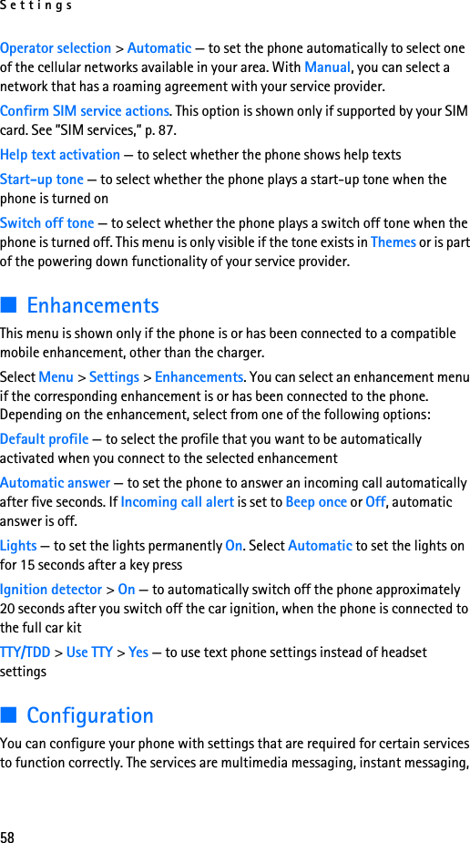 Settings58Operator selection &gt; Automatic — to set the phone automatically to select one of the cellular networks available in your area. With Manual, you can select a network that has a roaming agreement with your service provider.Confirm SIM service actions. This option is shown only if supported by your SIM card. See ”SIM services,” p. 87.Help text activation — to select whether the phone shows help textsStart-up tone — to select whether the phone plays a start-up tone when the phone is turned onSwitch off tone — to select whether the phone plays a switch off tone when the phone is turned off. This menu is only visible if the tone exists in Themes or is part of the powering down functionality of your service provider.■EnhancementsThis menu is shown only if the phone is or has been connected to a compatible mobile enhancement, other than the charger.Select Menu &gt; Settings &gt; Enhancements. You can select an enhancement menu if the corresponding enhancement is or has been connected to the phone. Depending on the enhancement, select from one of the following options:Default profile — to select the profile that you want to be automatically activated when you connect to the selected enhancementAutomatic answer — to set the phone to answer an incoming call automatically after five seconds. If Incoming call alert is set to Beep once or Off, automatic answer is off.Lights — to set the lights permanently On. Select Automatic to set the lights on for 15 seconds after a key pressIgnition detector &gt; On — to automatically switch off the phone approximately 20 seconds after you switch off the car ignition, when the phone is connected to the full car kitTTY/TDD &gt; Use TTY &gt; Yes — to use text phone settings instead of headset settings■ConfigurationYou can configure your phone with settings that are required for certain services to function correctly. The services are multimedia messaging, instant messaging, 