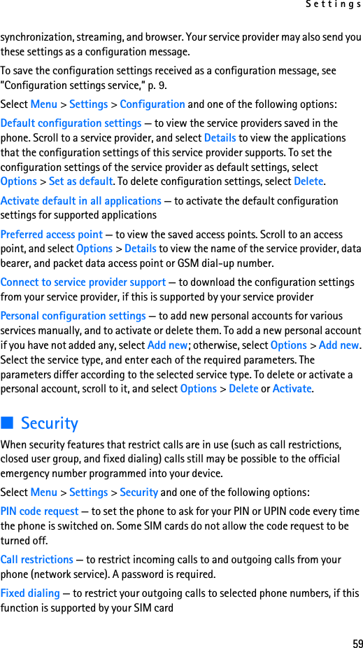 Settings59synchronization, streaming, and browser. Your service provider may also send you these settings as a configuration message.To save the configuration settings received as a configuration message, see ”Configuration settings service,” p. 9.Select Menu &gt; Settings &gt; Configuration and one of the following options:Default configuration settings — to view the service providers saved in the phone. Scroll to a service provider, and select Details to view the applications that the configuration settings of this service provider supports. To set the configuration settings of the service provider as default settings, select Options &gt; Set as default. To delete configuration settings, select Delete.Activate default in all applications — to activate the default configuration settings for supported applicationsPreferred access point — to view the saved access points. Scroll to an access point, and select Options &gt; Details to view the name of the service provider, data bearer, and packet data access point or GSM dial-up number.Connect to service provider support — to download the configuration settings from your service provider, if this is supported by your service providerPersonal configuration settings — to add new personal accounts for various services manually, and to activate or delete them. To add a new personal account if you have not added any, select Add new; otherwise, select Options &gt; Add new. Select the service type, and enter each of the required parameters. The parameters differ according to the selected service type. To delete or activate a personal account, scroll to it, and select Options &gt; Delete or Activate.■SecurityWhen security features that restrict calls are in use (such as call restrictions, closed user group, and fixed dialing) calls still may be possible to the official emergency number programmed into your device.Select Menu &gt; Settings &gt; Security and one of the following options:PIN code request — to set the phone to ask for your PIN or UPIN code every time the phone is switched on. Some SIM cards do not allow the code request to be turned off.Call restrictions — to restrict incoming calls to and outgoing calls from your phone (network service). A password is required.Fixed dialing — to restrict your outgoing calls to selected phone numbers, if this function is supported by your SIM card