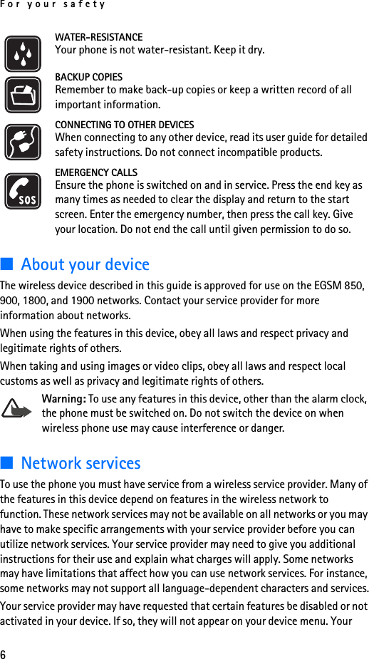 For your safety6WATER-RESISTANCEYour phone is not water-resistant. Keep it dry.BACKUP COPIESRemember to make back-up copies or keep a written record of all important information.CONNECTING TO OTHER DEVICESWhen connecting to any other device, read its user guide for detailed safety instructions. Do not connect incompatible products.EMERGENCY CALLSEnsure the phone is switched on and in service. Press the end key as many times as needed to clear the display and return to the start screen. Enter the emergency number, then press the call key. Give your location. Do not end the call until given permission to do so.■About your deviceThe wireless device described in this guide is approved for use on the EGSM 850, 900, 1800, and 1900 networks. Contact your service provider for more information about networks.When using the features in this device, obey all laws and respect privacy and legitimate rights of others.When taking and using images or video clips, obey all laws and respect local customs as well as privacy and legitimate rights of others.Warning: To use any features in this device, other than the alarm clock, the phone must be switched on. Do not switch the device on when wireless phone use may cause interference or danger.■Network servicesTo use the phone you must have service from a wireless service provider. Many of the features in this device depend on features in the wireless network to function. These network services may not be available on all networks or you may have to make specific arrangements with your service provider before you can utilize network services. Your service provider may need to give you additional instructions for their use and explain what charges will apply. Some networks may have limitations that affect how you can use network services. For instance, some networks may not support all language-dependent characters and services.Your service provider may have requested that certain features be disabled or not activated in your device. If so, they will not appear on your device menu. Your 