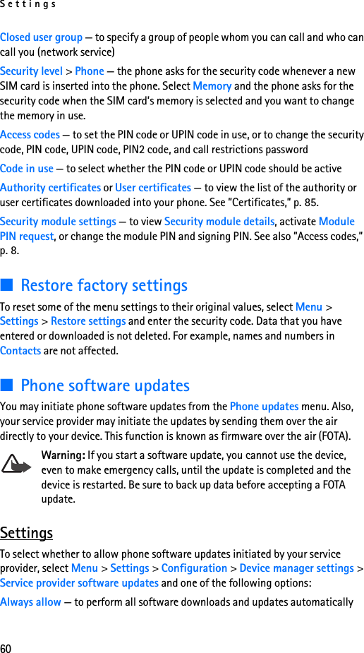 Settings60Closed user group — to specify a group of people whom you can call and who can call you (network service)Security level &gt; Phone — the phone asks for the security code whenever a new SIM card is inserted into the phone. Select Memory and the phone asks for the security code when the SIM card’s memory is selected and you want to change the memory in use.Access codes — to set the PIN code or UPIN code in use, or to change the security code, PIN code, UPIN code, PIN2 code, and call restrictions passwordCode in use — to select whether the PIN code or UPIN code should be activeAuthority certificates or User certificates — to view the list of the authority or user certificates downloaded into your phone. See ”Certificates,” p. 85.Security module settings — to view Security module details, activate Module PIN request, or change the module PIN and signing PIN. See also ”Access codes,” p. 8.■Restore factory settingsTo reset some of the menu settings to their original values, select Menu &gt; Settings &gt; Restore settings and enter the security code. Data that you have entered or downloaded is not deleted. For example, names and numbers in Contacts are not affected.■Phone software updatesYou may initiate phone software updates from the Phone updates menu. Also, your service provider may initiate the updates by sending them over the air directly to your device. This function is known as firmware over the air (FOTA).Warning: If you start a software update, you cannot use the device, even to make emergency calls, until the update is completed and the device is restarted. Be sure to back up data before accepting a FOTA update.SettingsTo select whether to allow phone software updates initiated by your service provider, select Menu &gt; Settings &gt; Configuration &gt; Device manager settings &gt; Service provider software updates and one of the following options:Always allow — to perform all software downloads and updates automatically