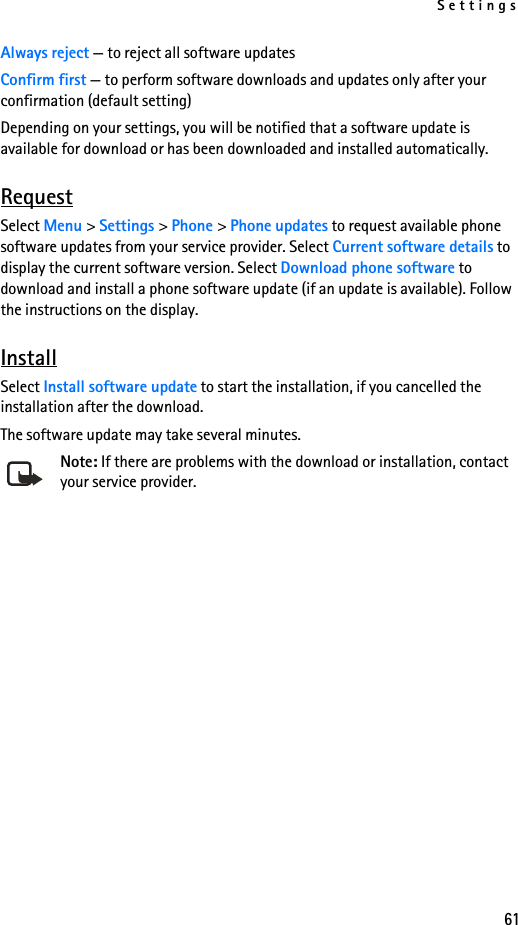 Settings61Always reject — to reject all software updatesConfirm first — to perform software downloads and updates only after your confirmation (default setting)Depending on your settings, you will be notified that a software update is available for download or has been downloaded and installed automatically.RequestSelect Menu &gt; Settings &gt; Phone &gt; Phone updates to request available phone software updates from your service provider. Select Current software details to display the current software version. Select Download phone software to download and install a phone software update (if an update is available). Follow the instructions on the display.InstallSelect Install software update to start the installation, if you cancelled the installation after the download.The software update may take several minutes. Note: If there are problems with the download or installation, contact your service provider.