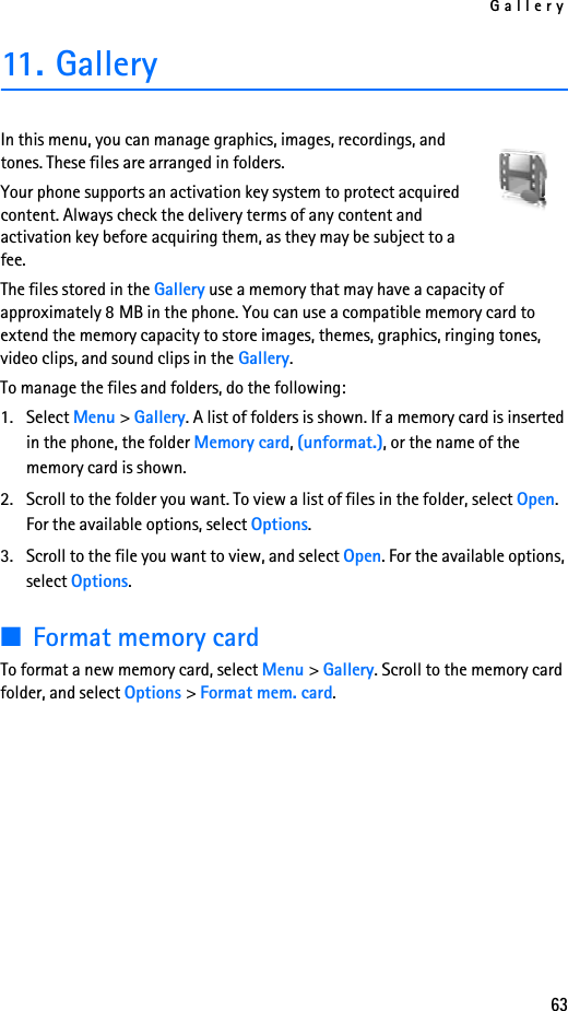 Gallery6311. GalleryIn this menu, you can manage graphics, images, recordings, and tones. These files are arranged in folders.Your phone supports an activation key system to protect acquired content. Always check the delivery terms of any content and activation key before acquiring them, as they may be subject to a fee.The files stored in the Gallery use a memory that may have a capacity of approximately 8 MB in the phone. You can use a compatible memory card to extend the memory capacity to store images, themes, graphics, ringing tones, video clips, and sound clips in the Gallery.To manage the files and folders, do the following:1. Select Menu &gt; Gallery. A list of folders is shown. If a memory card is inserted in the phone, the folder Memory card, (unformat.), or the name of the memory card is shown.2. Scroll to the folder you want. To view a list of files in the folder, select Open. For the available options, select Options.3. Scroll to the file you want to view, and select Open. For the available options, select Options.■Format memory cardTo format a new memory card, select Menu &gt; Gallery. Scroll to the memory card folder, and select Options &gt; Format mem. card.