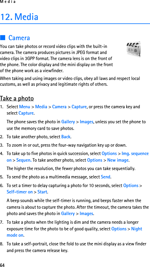 Media6412. Media■CameraYou can take photos or record video clips with the built-in camera. The camera produces pictures in JPEG format and video clips in 3GPP format. The camera lens is on the front of the phone. The color display and the mini display on the front of the phone work as a viewfinder. When taking and using images or video clips, obey all laws and respect local customs, as well as privacy and legitimate rights of others.Take a photo1. Select Menu &gt; Media &gt; Camera &gt; Capture, or press the camera key and select Capture.The phone saves the photo in Gallery &gt; Images, unless you set the phone to use the memory card to save photos.2. To take another photo, select Back.3. To zoom in or out, press the four-way navigation key up or down.4. To take up to five photos in quick succession, select Options &gt; Img. sequence on &gt; Sequen. To take another photo, select Options &gt; New image. The higher the resolution, the fewer photos you can take sequentially.5. To send the photo as a multimedia message, select Send.6. To set a timer to delay capturing a photo for 10 seconds, select Options &gt; Self-timer on &gt; Start.A beep sounds while the self-timer is running, and beeps faster when the camera is about to capture the photo. After the timeout, the camera takes the photo and saves the photo in Gallery &gt; Images.7. To take a photo when the lighting is dim and the camera needs a longer exposure time for the photo to be of good quality, select Options &gt; Night mode on.8. To take a self-portrait, close the fold to use the mini display as a view finder and press the camera release key.