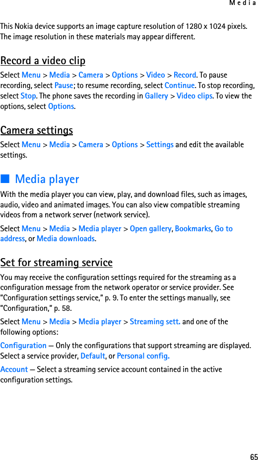 Media65This Nokia device supports an image capture resolution of 1280 x 1024 pixels. The image resolution in these materials may appear different.Record a video clipSelect Menu &gt; Media &gt; Camera &gt; Options &gt; Video &gt; Record. To pause recording, select Pause; to resume recording, select Continue. To stop recording, select Stop. The phone saves the recording in Gallery &gt; Video clips. To view the options, select Options.Camera settingsSelect Menu &gt; Media &gt; Camera &gt; Options &gt; Settings and edit the available settings.■Media playerWith the media player you can view, play, and download files, such as images, audio, video and animated images. You can also view compatible streaming videos from a network server (network service).Select Menu &gt; Media &gt; Media player &gt; Open gallery, Bookmarks, Go to address, or Media downloads. Set for streaming serviceYou may receive the configuration settings required for the streaming as a configuration message from the network operator or service provider. See ”Configuration settings service,” p. 9. To enter the settings manually, see ”Configuration,” p. 58.Select Menu &gt; Media &gt; Media player &gt; Streaming sett. and one of the following options:Configuration — Only the configurations that support streaming are displayed. Select a service provider, Default, or Personal config.Account — Select a streaming service account contained in the active configuration settings.