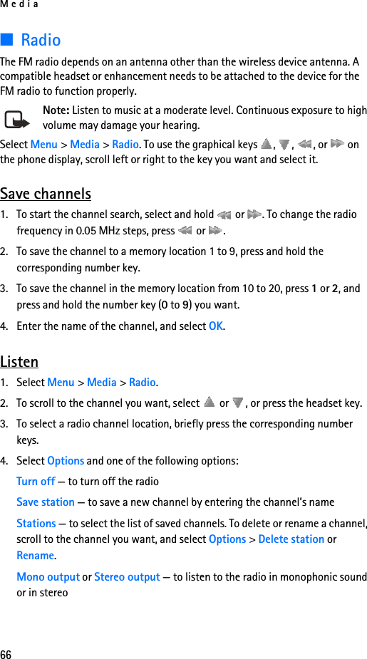 Media66■RadioThe FM radio depends on an antenna other than the wireless device antenna. A compatible headset or enhancement needs to be attached to the device for the FM radio to function properly.Note: Listen to music at a moderate level. Continuous exposure to high volume may damage your hearing.Select Menu &gt; Media &gt; Radio. To use the graphical keys  ,  ,  , or   on the phone display, scroll left or right to the key you want and select it.Save channels1. To start the channel search, select and hold   or  . To change the radio frequency in 0.05 MHz steps, press   or  .2. To save the channel to a memory location 1 to 9, press and hold the corresponding number key.3. To save the channel in the memory location from 10 to 20, press 1 or 2, and press and hold the number key (0 to 9) you want.4. Enter the name of the channel, and select OK.Listen1. Select Menu &gt; Media &gt; Radio. 2. To scroll to the channel you want, select   or  , or press the headset key.3. To select a radio channel location, briefly press the corresponding number keys.4. Select Options and one of the following options:Turn off — to turn off the radioSave station — to save a new channel by entering the channel’s nameStations — to select the list of saved channels. To delete or rename a channel, scroll to the channel you want, and select Options &gt; Delete station or Rename.Mono output or Stereo output — to listen to the radio in monophonic sound or in stereo