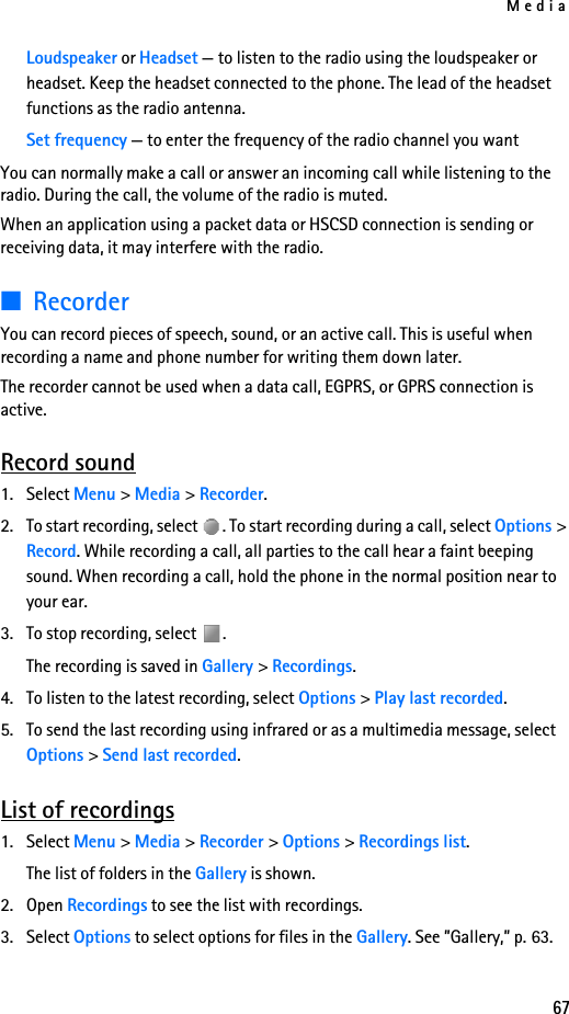 Media67Loudspeaker or Headset — to listen to the radio using the loudspeaker or headset. Keep the headset connected to the phone. The lead of the headset functions as the radio antenna.Set frequency — to enter the frequency of the radio channel you wantYou can normally make a call or answer an incoming call while listening to the radio. During the call, the volume of the radio is muted.When an application using a packet data or HSCSD connection is sending or receiving data, it may interfere with the radio.■RecorderYou can record pieces of speech, sound, or an active call. This is useful when recording a name and phone number for writing them down later.The recorder cannot be used when a data call, EGPRS, or GPRS connection is active.Record sound1. Select Menu &gt; Media &gt; Recorder.2. To start recording, select  . To start recording during a call, select Options &gt; Record. While recording a call, all parties to the call hear a faint beeping sound. When recording a call, hold the phone in the normal position near to your ear.3. To stop recording, select  .The recording is saved in Gallery &gt; Recordings.4. To listen to the latest recording, select Options &gt; Play last recorded.5. To send the last recording using infrared or as a multimedia message, select Options &gt; Send last recorded.List of recordings1. Select Menu &gt; Media &gt; Recorder &gt; Options &gt; Recordings list. The list of folders in the Gallery is shown. 2. Open Recordings to see the list with recordings.3. Select Options to select options for files in the Gallery. See ”Gallery,” p. 63.