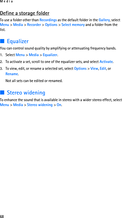 Media68Define a storage folderTo use a folder other than Recordings as the default folder in the Gallery, select Menu &gt; Media &gt; Recorder &gt; Options &gt; Select memory and a folder from the list.■EqualizerYou can control sound quality by amplifying or attenuating frequency bands.1. Select Menu &gt; Media &gt; Equalizer.2. To activate a set, scroll to one of the equalizer sets, and select Activate.3. To view, edit, or rename a selected set, select Options &gt; View, Edit, or Rename. Not all sets can be edited or renamed.■Stereo wideningTo enhance the sound that is available in stereo with a wider stereo effect, select Menu &gt; Media &gt; Stereo widening &gt; On.