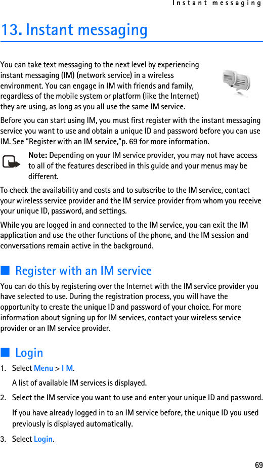 Instant messaging6913. Instant messagingYou can take text messaging to the next level by experiencing instant messaging (IM) (network service) in a wireless environment. You can engage in IM with friends and family, regardless of the mobile system or platform (like the Internet) they are using, as long as you all use the same IM service.Before you can start using IM, you must first register with the instant messaging service you want to use and obtain a unique ID and password before you can use IM. See ”Register with an IM service,”p. 69 for more information.Note: Depending on your IM service provider, you may not have access to all of the features described in this guide and your menus may be different.To check the availability and costs and to subscribe to the IM service, contact your wireless service provider and the IM service provider from whom you receive your unique ID, password, and settings.While you are logged in and connected to the IM service, you can exit the IM application and use the other functions of the phone, and the IM session and conversations remain active in the background. ■Register with an IM serviceYou can do this by registering over the Internet with the IM service provider you have selected to use. During the registration process, you will have the opportunity to create the unique ID and password of your choice. For more information about signing up for IM services, contact your wireless service provider or an IM service provider.■Login1. Select Menu &gt; I M.A list of available IM services is displayed.2. Select the IM service you want to use and enter your unique ID and password.If you have already logged in to an IM service before, the unique ID you used previously is displayed automatically.3. Select Login.