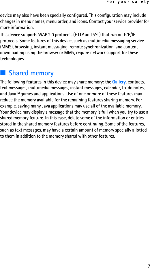 For your safety7device may also have been specially configured. This configuration may include changes in menu names, menu order, and icons. Contact your service provider for more information.This device supports WAP 2.0 protocols (HTTP and SSL) that run on TCP/IP protocols. Some features of this device, such as multimedia messaging service (MMS), browsing, instant messaging, remote synchronization, and content downloading using the browser or MMS, require network support for these technologies.■Shared memoryThe following features in this device may share memory: the Gallery, contacts, text messages, multimedia messages, instant messages, calendar, to-do notes, and JavaTM games and applications. Use of one or more of these features may reduce the memory available for the remaining features sharing memory. For example, saving many Java applications may use all of the available memory. Your device may display a message that the memory is full when you try to use a shared memory feature. In this case, delete some of the information or entries stored in the shared memory features before continuing. Some of the features, such as text messages, may have a certain amount of memory specially allotted to them in addition to the memory shared with other features.