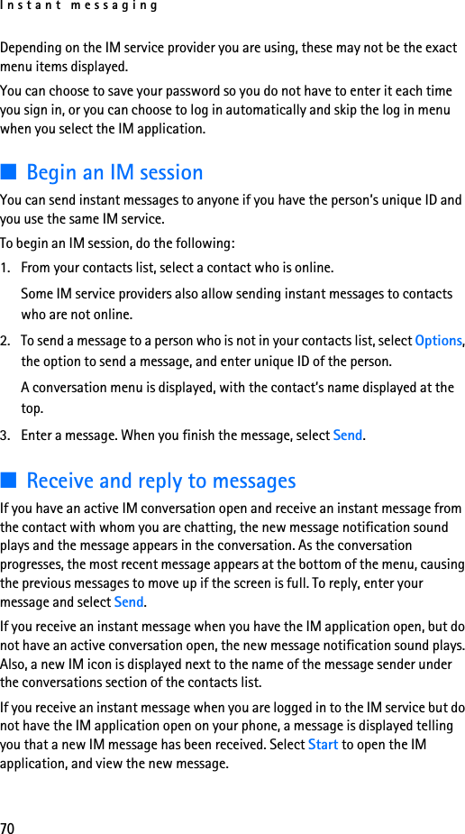 Instant messaging70Depending on the IM service provider you are using, these may not be the exact menu items displayed.You can choose to save your password so you do not have to enter it each time you sign in, or you can choose to log in automatically and skip the log in menu when you select the IM application.■Begin an IM sessionYou can send instant messages to anyone if you have the person’s unique ID and you use the same IM service. To begin an IM session, do the following:1. From your contacts list, select a contact who is online.Some IM service providers also allow sending instant messages to contacts who are not online.2. To send a message to a person who is not in your contacts list, select Options, the option to send a message, and enter unique ID of the person.A conversation menu is displayed, with the contact’s name displayed at the top.3. Enter a message. When you finish the message, select Send.■Receive and reply to messagesIf you have an active IM conversation open and receive an instant message from the contact with whom you are chatting, the new message notification sound plays and the message appears in the conversation. As the conversation progresses, the most recent message appears at the bottom of the menu, causing the previous messages to move up if the screen is full. To reply, enter your message and select Send.If you receive an instant message when you have the IM application open, but do not have an active conversation open, the new message notification sound plays. Also, a new IM icon is displayed next to the name of the message sender under the conversations section of the contacts list.If you receive an instant message when you are logged in to the IM service but do not have the IM application open on your phone, a message is displayed telling you that a new IM message has been received. Select Start to open the IM application, and view the new message.