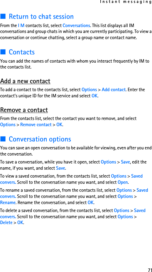 Instant messaging71■Return to chat sessionFrom the I M contacts list, select Conversations. This list displays all IM conversations and group chats in which you are currently participating. To view a conversation or continue chatting, select a group name or contact name.■ContactsYou can add the names of contacts with whom you interact frequently by IM to the contacts list.Add a new contactTo add a contact to the contacts list, select Options &gt; Add contact. Enter the contact’s unique ID for the IM service and select OK.Remove a contactFrom the contacts list, select the contact you want to remove, and select Options &gt; Remove contact &gt; OK.■Conversation optionsYou can save an open conversation to be available for viewing, even after you end the conversation.To save a conversation, while you have it open, select Options &gt; Save, edit the name, if you want, and select Save.To view a saved conversation, from the contacts list, select Options &gt; Saved convers. Scroll to the conversation name you want, and select Open.To rename a saved conversation, from the contacts list, select Options &gt; Saved convers. Scroll to the conversation name you want, and select Options &gt; Rename. Rename the conversation, and select OK.To delete a saved conversation, from the contacts list, select Options &gt; Saved convers. Scroll to the conversation name you want, and select Options &gt; Delete &gt; OK.