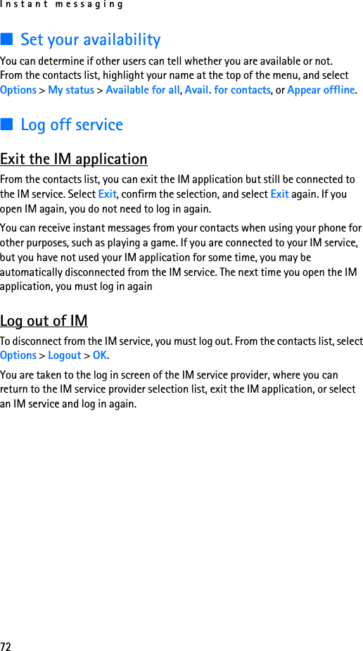 Instant messaging72■Set your availabilityYou can determine if other users can tell whether you are available or not. From the contacts list, highlight your name at the top of the menu, and select Options &gt; My status &gt; Available for all, Avail. for contacts, or Appear offline.■Log off serviceExit the IM applicationFrom the contacts list, you can exit the IM application but still be connected to the IM service. Select Exit, confirm the selection, and select Exit again. If you open IM again, you do not need to log in again.You can receive instant messages from your contacts when using your phone for other purposes, such as playing a game. If you are connected to your IM service, but you have not used your IM application for some time, you may be automatically disconnected from the IM service. The next time you open the IM application, you must log in againLog out of IMTo disconnect from the IM service, you must log out. From the contacts list, select Options &gt; Logout &gt; OK.You are taken to the log in screen of the IM service provider, where you can return to the IM service provider selection list, exit the IM application, or select an IM service and log in again.