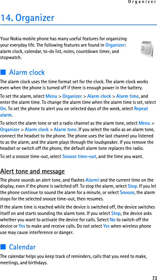 Organizer7314. OrganizerYour Nokia mobile phone has many useful features for organizing your everyday life. The following features are found in Organizer: alarm clock, calendar, to-do list, notes, countdown timer, and stopwatch.■Alarm clockThe alarm clock uses the time format set for the clock. The alarm clock works even when the phone is turned off if there is enough power in the battery. To set the alarm, select Menu &gt; Organizer &gt; Alarm clock &gt; Alarm time, and enter the alarm time. To change the alarm time when the alarm time is set, select On. To set the phone to alert you on selected days of the week, select Repeat alarm.To select the alarm tone or set a radio channel as the alarm tone, select Menu &gt; Organizer &gt; Alarm clock &gt; Alarm tone. If you select the radio as an alarm tone, connect the headset to the phone. The phone uses the last channel you listened to as the alarm, and the alarm plays through the loudspeaker. If you remove the headset or switch off the phone, the default alarm tone replaces the radio.To set a snooze time-out, select Snooze time-out, and the time you want.Alert tone and messageThe phone sounds an alert tone, and flashes Alarm! and the current time on the display, even if the phone is switched off. To stop the alarm, select Stop. If you let the phone continue to sound the alarm for a minute, or select Snooze, the alarm stops for the selected snooze time-out, then resumes.If the alarm time is reached while the device is switched off, the device switches itself on and starts sounding the alarm tone. If you select Stop, the device asks whether you want to activate the device for calls. Select No to switch off the device or Yes to make and receive calls. Do not select Yes when wireless phone use may cause interference or danger.■CalendarThe calendar helps you keep track of reminders, calls that you need to make, meetings, and birthdays.