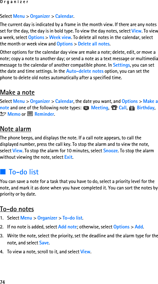 Organizer74Select Menu &gt; Organizer &gt; Calendar.The current day is indicated by a frame in the month view. If there are any notes set for the day, the day is in bold type. To view the day notes, select View. To view a week, select Options &gt; Week view. To delete all notes in the calendar, select the month or week view and Options &gt; Delete all notes.Other options for the calendar day view are make a note; delete, edit, or move a note; copy a note to another day; or send a note as a text message or multimedia message to the calendar of another compatible phone. In Settings, you can set the date and time settings. In the Auto-delete notes option, you can set the phone to delete old notes automatically after a specified time.Make a noteSelect Menu &gt; Organizer &gt; Calendar, the date you want, and Options &gt; Make a note and one of the following note types:  Meeting,  Call,  Birthday,  Memo or   Reminder.Note alarmThe phone beeps, and displays the note. If a call note appears, to call the displayed number, press the call key. To stop the alarm and to view the note, select View. To stop the alarm for 10 minutes, select Snooze. To stop the alarm without viewing the note, select Exit.■To-do listYou can save a note for a task that you have to do, select a priority level for the note, and mark it as done when you have completed it. You can sort the notes by priority or by date.To-do notes1. Select Menu &gt; Organizer &gt; To-do list.2. If no note is added, select Add note; otherwise, select Options &gt; Add. 3. Write the note, select the priority, set the deadline and the alarm type for the note, and select Save.4. To view a note, scroll to it, and select View.