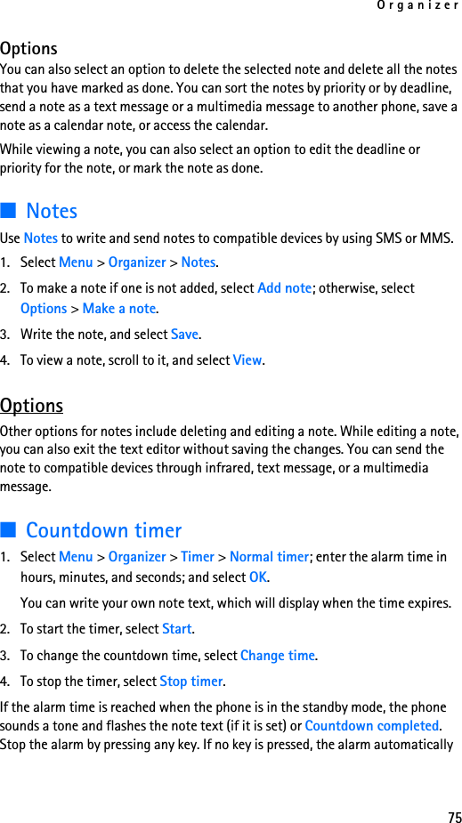 Organizer75OptionsYou can also select an option to delete the selected note and delete all the notes that you have marked as done. You can sort the notes by priority or by deadline, send a note as a text message or a multimedia message to another phone, save a note as a calendar note, or access the calendar.While viewing a note, you can also select an option to edit the deadline or priority for the note, or mark the note as done.■NotesUse Notes to write and send notes to compatible devices by using SMS or MMS.1. Select Menu &gt; Organizer &gt; Notes.2. To make a note if one is not added, select Add note; otherwise, select Options &gt; Make a note. 3. Write the note, and select Save.4. To view a note, scroll to it, and select View.OptionsOther options for notes include deleting and editing a note. While editing a note, you can also exit the text editor without saving the changes. You can send the note to compatible devices through infrared, text message, or a multimedia message.■Countdown timer1. Select Menu &gt; Organizer &gt; Timer &gt; Normal timer; enter the alarm time in hours, minutes, and seconds; and select OK.You can write your own note text, which will display when the time expires.2. To start the timer, select Start. 3. To change the countdown time, select Change time.4. To stop the timer, select Stop timer.If the alarm time is reached when the phone is in the standby mode, the phone sounds a tone and flashes the note text (if it is set) or Countdown completed. Stop the alarm by pressing any key. If no key is pressed, the alarm automatically 