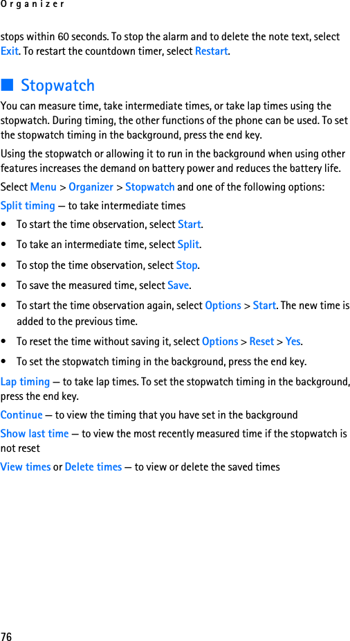 Organizer76stops within 60 seconds. To stop the alarm and to delete the note text, select Exit. To restart the countdown timer, select Restart.■StopwatchYou can measure time, take intermediate times, or take lap times using the stopwatch. During timing, the other functions of the phone can be used. To set the stopwatch timing in the background, press the end key.Using the stopwatch or allowing it to run in the background when using other features increases the demand on battery power and reduces the battery life.Select Menu &gt; Organizer &gt; Stopwatch and one of the following options:Split timing — to take intermediate times• To start the time observation, select Start.• To take an intermediate time, select Split.• To stop the time observation, select Stop.• To save the measured time, select Save.• To start the time observation again, select Options &gt; Start. The new time is added to the previous time.• To reset the time without saving it, select Options &gt; Reset &gt; Yes.• To set the stopwatch timing in the background, press the end key.Lap timing — to take lap times. To set the stopwatch timing in the background, press the end key.Continue — to view the timing that you have set in the backgroundShow last time — to view the most recently measured time if the stopwatch is not resetView times or Delete times — to view or delete the saved times