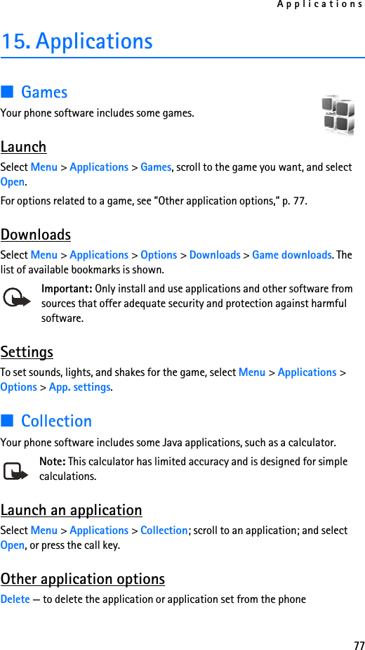 Applications7715. Applications■GamesYour phone software includes some games. LaunchSelect Menu &gt; Applications &gt; Games, scroll to the game you want, and select Open.For options related to a game, see ”Other application options,” p. 77.DownloadsSelect Menu &gt; Applications &gt; Options &gt; Downloads &gt; Game downloads. The list of available bookmarks is shown.Important: Only install and use applications and other software from sources that offer adequate security and protection against harmful software.SettingsTo set sounds, lights, and shakes for the game, select Menu &gt; Applications &gt; Options &gt; App. settings. ■CollectionYour phone software includes some Java applications, such as a calculator. Note: This calculator has limited accuracy and is designed for simple calculations.Launch an applicationSelect Menu &gt; Applications &gt; Collection; scroll to an application; and select Open, or press the call key.Other application optionsDelete — to delete the application or application set from the phone