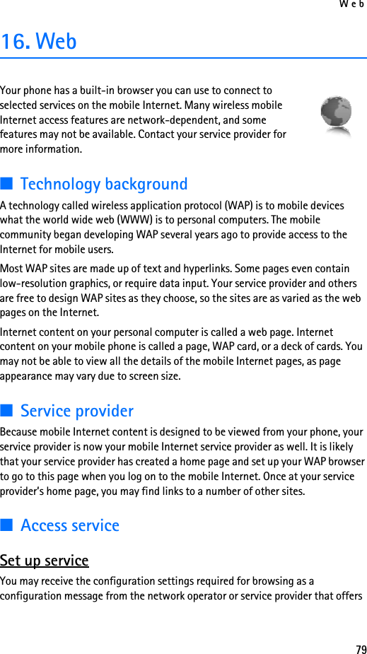 Web7916. WebYour phone has a built-in browser you can use to connect to selected services on the mobile Internet. Many wireless mobile Internet access features are network-dependent, and some features may not be available. Contact your service provider for more information.■Technology backgroundA technology called wireless application protocol (WAP) is to mobile devices what the world wide web (WWW) is to personal computers. The mobile community began developing WAP several years ago to provide access to the Internet for mobile users.Most WAP sites are made up of text and hyperlinks. Some pages even contain low-resolution graphics, or require data input. Your service provider and others are free to design WAP sites as they choose, so the sites are as varied as the web pages on the Internet.Internet content on your personal computer is called a web page. Internet content on your mobile phone is called a page, WAP card, or a deck of cards. You may not be able to view all the details of the mobile Internet pages, as page appearance may vary due to screen size.■Service providerBecause mobile Internet content is designed to be viewed from your phone, your service provider is now your mobile Internet service provider as well. It is likely that your service provider has created a home page and set up your WAP browser to go to this page when you log on to the mobile Internet. Once at your service provider’s home page, you may find links to a number of other sites.■Access serviceSet up serviceYou may receive the configuration settings required for browsing as a configuration message from the network operator or service provider that offers 