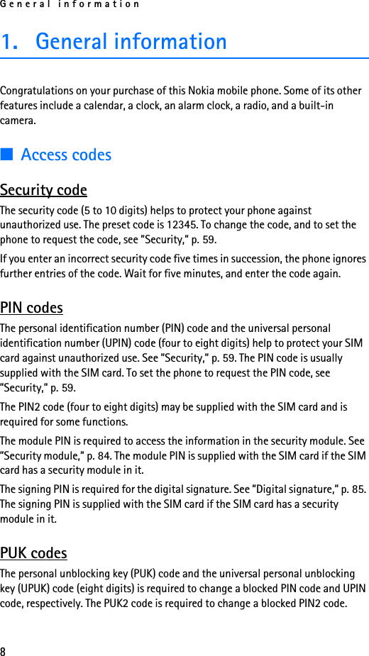 General information81. General informationCongratulations on your purchase of this Nokia mobile phone. Some of its other features include a calendar, a clock, an alarm clock, a radio, and a built-in camera.■Access codesSecurity codeThe security code (5 to 10 digits) helps to protect your phone against unauthorized use. The preset code is 12345. To change the code, and to set the phone to request the code, see ”Security,” p. 59.If you enter an incorrect security code five times in succession, the phone ignores further entries of the code. Wait for five minutes, and enter the code again.PIN codesThe personal identification number (PIN) code and the universal personal identification number (UPIN) code (four to eight digits) help to protect your SIM card against unauthorized use. See ”Security,” p. 59. The PIN code is usually supplied with the SIM card. To set the phone to request the PIN code, see ”Security,” p. 59.The PIN2 code (four to eight digits) may be supplied with the SIM card and is required for some functions.The module PIN is required to access the information in the security module. See ”Security module,” p. 84. The module PIN is supplied with the SIM card if the SIM card has a security module in it. The signing PIN is required for the digital signature. See ”Digital signature,” p. 85. The signing PIN is supplied with the SIM card if the SIM card has a security module in it. PUK codesThe personal unblocking key (PUK) code and the universal personal unblocking key (UPUK) code (eight digits) is required to change a blocked PIN code and UPIN code, respectively. The PUK2 code is required to change a blocked PIN2 code.