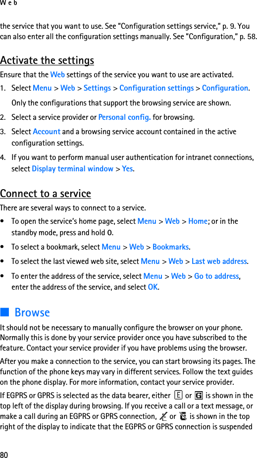 Web80the service that you want to use. See ”Configuration settings service,” p. 9. You can also enter all the configuration settings manually. See ”Configuration,” p. 58.Activate the settingsEnsure that the Web settings of the service you want to use are activated.1. Select Menu &gt; Web &gt; Settings &gt; Configuration settings &gt; Configuration.Only the configurations that support the browsing service are shown.2. Select a service provider or Personal config. for browsing. 3. Select Account and a browsing service account contained in the active configuration settings.4. If you want to perform manual user authentication for intranet connections, select Display terminal window &gt; Yes.Connect to a serviceThere are several ways to connect to a service.• To open the service’s home page, select Menu &gt; Web &gt; Home; or in the standby mode, press and hold 0.• To select a bookmark, select Menu &gt; Web &gt; Bookmarks.• To select the last viewed web site, select Menu &gt; Web &gt; Last web address.• To enter the address of the service, select Menu &gt; Web &gt; Go to address, enter the address of the service, and select OK.■BrowseIt should not be necessary to manually configure the browser on your phone. Normally this is done by your service provider once you have subscribed to the feature. Contact your service provider if you have problems using the browser.After you make a connection to the service, you can start browsing its pages. The function of the phone keys may vary in different services. Follow the text guides on the phone display. For more information, contact your service provider.If EGPRS or GPRS is selected as the data bearer, either   or   is shown in the top left of the display during browsing. If you receive a call or a text message, or make a call during an EGPRS or GPRS connection,   or   is shown in the top right of the display to indicate that the EGPRS or GPRS connection is suspended 