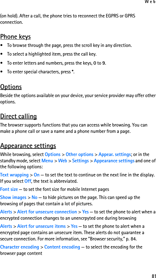 Web81(on hold). After a call, the phone tries to reconnect the EGPRS or GPRS connection.Phone keys• To browse through the page, press the scroll key in any direction. • To select a highlighted item, press the call key.• To enter letters and numbers, press the keys, 0 to 9. • To enter special characters, press *.OptionsBeside the options available on your device, your service provider may offer other options.Direct callingThe browser supports functions that you can access while browsing. You can make a phone call or save a name and a phone number from a page.Appearance settingsWhile browsing, select Options &gt; Other options &gt; Appear. settings; or in the standby mode, select Menu &gt; Web &gt; Settings &gt; Appearance settings and one of the following options:Text wrapping &gt; On — to set the text to continue on the next line in the display. If you select Off, the text is abbreviated.Font size — to set the font size for mobile Internet pagesShow images &gt; No — to hide pictures on the page. This can speed up the browsing of pages that contain a lot of pictures.Alerts &gt; Alert for unsecure connection &gt; Yes — to set the phone to alert when a encrypted connection changes to an unencrpyted one during browsingAlerts &gt; Alert for unsecure items &gt; Yes — to set the phone to alert when a encrypted page contains an unsecure item. These alerts do not guarantee a secure connection. For more information, see ”Browser security,” p. 84.Character encoding &gt; Content encoding — to select the encoding for the browser page content