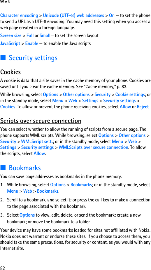 Web82Character encoding &gt; Unicode (UTF-8) web addresses &gt; On — to set the phone to send a URL as a UTF-8 encoding. You may need this setting when you access a web page created in a foreign language.Screen size &gt; Full or Small— to set the screen layoutJavaScript &gt; Enable — to enable the Java scripts■Security settingsCookiesA cookie is data that a site saves in the cache memory of your phone. Cookies are saved until you clear the cache memory. See ”Cache memory,” p. 83.While browsing, select Options &gt; Other options &gt; Security &gt; Cookie settings; or in the standby mode, select Menu &gt; Web &gt; Settings &gt; Security settings &gt; Cookies. To allow or prevent the phone receiving cookies, select Allow or Reject.Scripts over secure connectionYou can select whether to allow the running of scripts from a secure page. The phone supports WML scripts. While browsing, select Options &gt; Other options &gt; Security &gt; WMLScript sett.; or in the standby mode, select Menu &gt; Web &gt; Settings &gt; Security settings &gt; WMLScripts over secure connection. To allow the scripts, select Allow.■BookmarksYou can save page addresses as bookmarks in the phone memory.1. While browsing, select Options &gt; Bookmarks; or in the standby mode, select Menu &gt; Web &gt; Bookmarks.2. Scroll to a bookmark, and select it; or press the call key to make a connection to the page associated with the bookmark.3. Select Options to view, edit, delete, or send the bookmark; create a new bookmark; or move the bookmark to a folder.Your device may have some bookmarks loaded for sites not affiliated with Nokia. Nokia does not warrant or endorse these sites. If you choose to access them, you should take the same precautions, for security or content, as you would with any Internet site.