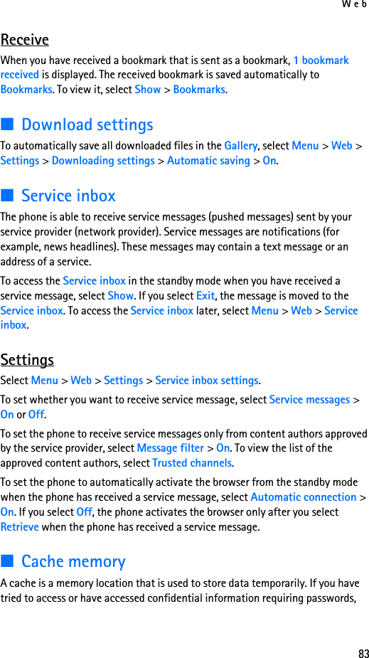 Web83ReceiveWhen you have received a bookmark that is sent as a bookmark, 1 bookmark received is displayed. The received bookmark is saved automatically to Bookmarks. To view it, select Show &gt; Bookmarks.■Download settingsTo automatically save all downloaded files in the Gallery, select Menu &gt; Web &gt; Settings &gt; Downloading settings &gt; Automatic saving &gt; On.■Service inboxThe phone is able to receive service messages (pushed messages) sent by your service provider (network provider). Service messages are notifications (for example, news headlines). These messages may contain a text message or an address of a service.To access the Service inbox in the standby mode when you have received a service message, select Show. If you select Exit, the message is moved to the Service inbox. To access the Service inbox later, select Menu &gt; Web &gt; Service inbox.SettingsSelect Menu &gt; Web &gt; Settings &gt; Service inbox settings.To set whether you want to receive service message, select Service messages &gt; On or Off.To set the phone to receive service messages only from content authors approved by the service provider, select Message filter &gt; On. To view the list of the approved content authors, select Trusted channels.To set the phone to automatically activate the browser from the standby mode when the phone has received a service message, select Automatic connection &gt; On. If you select Off, the phone activates the browser only after you select Retrieve when the phone has received a service message.■Cache memoryA cache is a memory location that is used to store data temporarily. If you have tried to access or have accessed confidential information requiring passwords, 