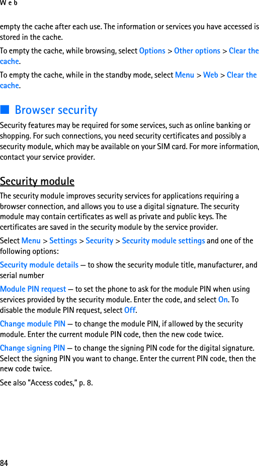 Web84empty the cache after each use. The information or services you have accessed is stored in the cache.To empty the cache, while browsing, select Options &gt; Other options &gt; Clear the cache.To empty the cache, while in the standby mode, select Menu &gt; Web &gt; Clear the cache.■Browser securitySecurity features may be required for some services, such as online banking or shopping. For such connections, you need security certificates and possibly a security module, which may be available on your SIM card. For more information, contact your service provider.Security moduleThe security module improves security services for applications requiring a browser connection, and allows you to use a digital signature. The security module may contain certificates as well as private and public keys. The certificates are saved in the security module by the service provider. Select Menu &gt; Settings &gt; Security &gt; Security module settings and one of the following options:Security module details — to show the security module title, manufacturer, and serial numberModule PIN request — to set the phone to ask for the module PIN when using services provided by the security module. Enter the code, and select On. To disable the module PIN request, select Off.Change module PIN — to change the module PIN, if allowed by the security module. Enter the current module PIN code, then the new code twice.Change signing PIN — to change the signing PIN code for the digital signature. Select the signing PIN you want to change. Enter the current PIN code, then the new code twice.See also ”Access codes,” p. 8.