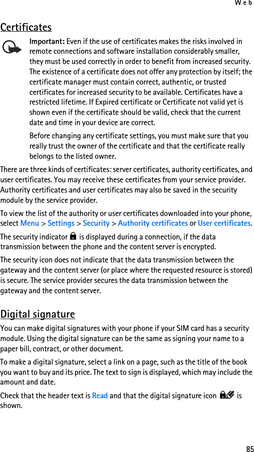 Web85CertificatesImportant: Even if the use of certificates makes the risks involved in remote connections and software installation considerably smaller, they must be used correctly in order to benefit from increased security. The existence of a certificate does not offer any protection by itself; the certificate manager must contain correct, authentic, or trusted certificates for increased security to be available. Certificates have a restricted lifetime. If Expired certificate or Certificate not valid yet is shown even if the certificate should be valid, check that the current date and time in your device are correct.Before changing any certificate settings, you must make sure that you really trust the owner of the certificate and that the certificate really belongs to the listed owner.There are three kinds of certificates: server certificates, authority certificates, and user certificates. You may receive these certificates from your service provider. Authority certificates and user certificates may also be saved in the security module by the service provider.To view the list of the authority or user certificates downloaded into your phone, select Menu &gt; Settings &gt; Security &gt; Authority certificates or User certificates.The security indicator   is displayed during a connection, if the data transmission between the phone and the content server is encrypted.The security icon does not indicate that the data transmission between the gateway and the content server (or place where the requested resource is stored) is secure. The service provider secures the data transmission between the gateway and the content server.Digital signatureYou can make digital signatures with your phone if your SIM card has a security module. Using the digital signature can be the same as signing your name to a paper bill, contract, or other document. To make a digital signature, select a link on a page, such as the title of the book you want to buy and its price. The text to sign is displayed, which may include the amount and date.Check that the header text is Read and that the digital signature icon   is shown.