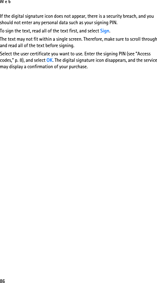 Web86If the digital signature icon does not appear, there is a security breach, and you should not enter any personal data such as your signing PIN.To sign the text, read all of the text first, and select Sign.The text may not fit within a single screen. Therefore, make sure to scroll through and read all of the text before signing.Select the user certificate you want to use. Enter the signing PIN (see ”Access codes,” p. 8), and select OK. The digital signature icon disappears, and the service may display a confirmation of your purchase.