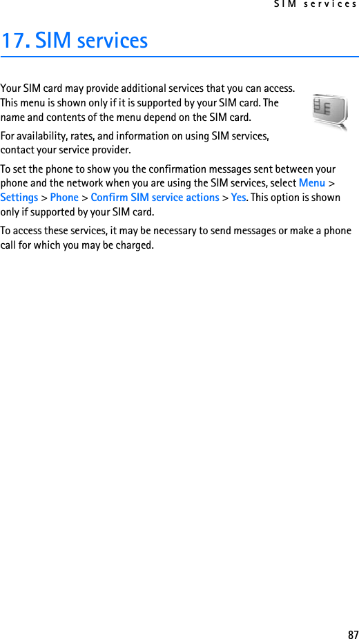 SIM services8717. SIM servicesYour SIM card may provide additional services that you can access. This menu is shown only if it is supported by your SIM card. The name and contents of the menu depend on the SIM card.For availability, rates, and information on using SIM services, contact your service provider.To set the phone to show you the confirmation messages sent between your phone and the network when you are using the SIM services, select Menu &gt; Settings &gt; Phone &gt; Confirm SIM service actions &gt; Yes. This option is shown only if supported by your SIM card.To access these services, it may be necessary to send messages or make a phone call for which you may be charged.