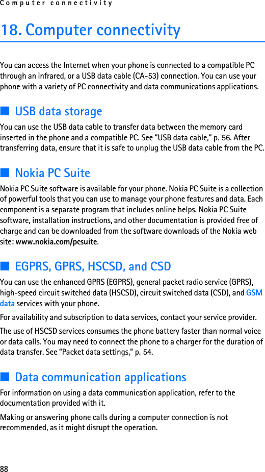 Computer connectivity8818. Computer connectivityYou can access the Internet when your phone is connected to a compatible PC through an infrared, or a USB data cable (CA-53) connection. You can use your phone with a variety of PC connectivity and data communications applications.■USB data storageYou can use the USB data cable to transfer data between the memory card inserted in the phone and a compatible PC. See ”USB data cable,” p. 56. After transferring data, ensure that it is safe to unplug the USB data cable from the PC.■Nokia PC SuiteNokia PC Suite software is available for your phone. Nokia PC Suite is a collection of powerful tools that you can use to manage your phone features and data. Each component is a separate program that includes online helps. Nokia PC Suite software, installation instructions, and other documentation is provided free of charge and can be downloaded from the software downloads of the Nokia web site: www.nokia.com/pcsuite.■EGPRS, GPRS, HSCSD, and CSDYou can use the enhanced GPRS (EGPRS), general packet radio service (GPRS), high-speed circuit switched data (HSCSD), circuit switched data (CSD), and GSM data services with your phone.For availability and subscription to data services, contact your service provider.The use of HSCSD services consumes the phone battery faster than normal voice or data calls. You may need to connect the phone to a charger for the duration of data transfer. See ”Packet data settings,” p. 54.■Data communication applicationsFor information on using a data communication application, refer to the documentation provided with it.Making or answering phone calls during a computer connection is not recommended, as it might disrupt the operation.