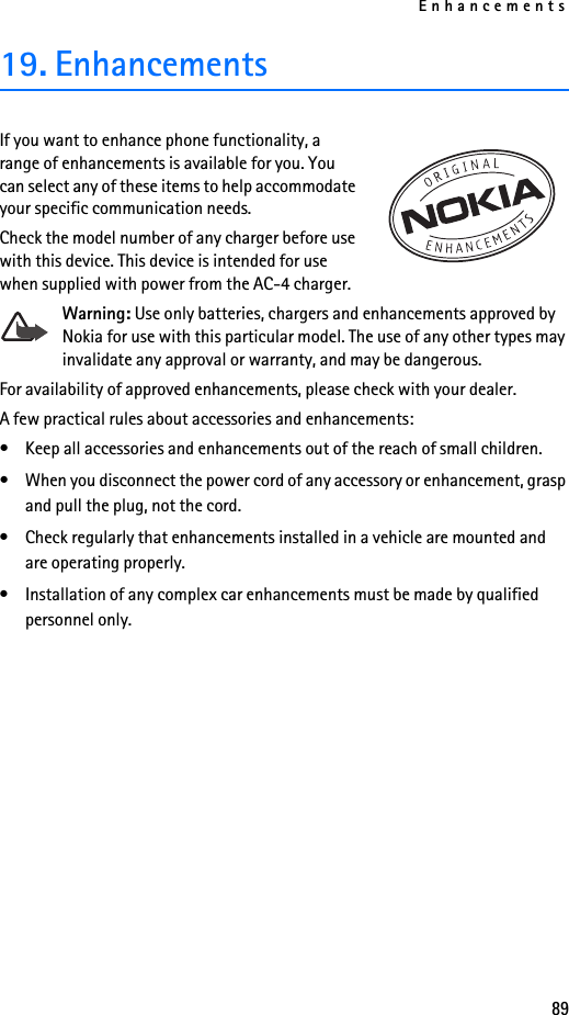 Enhancements8919. EnhancementsIf you want to enhance phone functionality, a range of enhancements is available for you. You can select any of these items to help accommodate your specific communication needs. Check the model number of any charger before use with this device. This device is intended for use when supplied with power from the AC-4 charger.Warning: Use only batteries, chargers and enhancements approved by Nokia for use with this particular model. The use of any other types may invalidate any approval or warranty, and may be dangerous. For availability of approved enhancements, please check with your dealer. A few practical rules about accessories and enhancements:• Keep all accessories and enhancements out of the reach of small children.• When you disconnect the power cord of any accessory or enhancement, grasp and pull the plug, not the cord.• Check regularly that enhancements installed in a vehicle are mounted and are operating properly.• Installation of any complex car enhancements must be made by qualified personnel only.