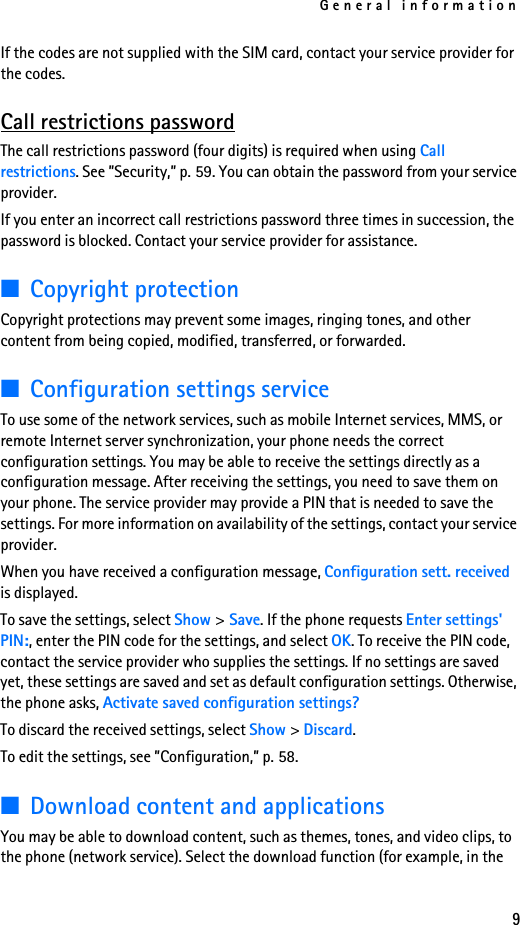 General information9If the codes are not supplied with the SIM card, contact your service provider for the codes.Call restrictions passwordThe call restrictions password (four digits) is required when using Call restrictions. See ”Security,” p. 59. You can obtain the password from your service provider.If you enter an incorrect call restrictions password three times in succession, the password is blocked. Contact your service provider for assistance.■Copyright protectionCopyright protections may prevent some images, ringing tones, and other content from being copied, modified, transferred, or forwarded.■Configuration settings serviceTo use some of the network services, such as mobile Internet services, MMS, or remote Internet server synchronization, your phone needs the correct configuration settings. You may be able to receive the settings directly as a configuration message. After receiving the settings, you need to save them on your phone. The service provider may provide a PIN that is needed to save the settings. For more information on availability of the settings, contact your service provider.When you have received a configuration message, Configuration sett. received is displayed. To save the settings, select Show &gt;Save. If the phone requests Enter settings&apos; PIN:, enter the PIN code for the settings, and select OK. To receive the PIN code, contact the service provider who supplies the settings. If no settings are saved yet, these settings are saved and set as default configuration settings. Otherwise, the phone asks, Activate saved configuration settings?To discard the received settings, select Show &gt; Discard.To edit the settings, see ”Configuration,” p. 58.■Download content and applicationsYou may be able to download content, such as themes, tones, and video clips, to the phone (network service). Select the download function (for example, in the 