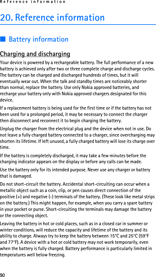 Reference information9020. Reference information■Battery informationCharging and dischargingYour device is powered by a rechargeable battery. The full performance of a new battery is achieved only after two or three complete charge and discharge cycles. The battery can be charged and discharged hundreds of times, but it will eventually wear out. When the talk and standby times are noticeably shorter than normal, replace the battery. Use only Nokia approved batteries, and recharge your battery only with Nokia approved chargers designated for this device.If a replacement battery is being used for the first time or if the battery has not been used for a prolonged period, it may be necessary to connect the charger then disconnect and reconnect it to begin charging the battery.Unplug the charger from the electrical plug and the device when not in use. Do not leave a fully charged battery connected to a charger, since overcharging may shorten its lifetime. If left unused, a fully charged battery will lose its charge over time.If the battery is completely discharged, it may take a few minutes before the charging indicator appears on the display or before any calls can be made.Use the battery only for its intended purpose. Never use any charger or battery that is damaged.Do not short-circuit the battery. Accidental short-circuiting can occur when a metallic object such as a coin, clip, or pen causes direct connection of the positive (+) and negative (-) terminals of the battery. (These look like metal strips on the battery.) This might happen, for example, when you carry a spare battery in your pocket or purse. Short-circuiting the terminals may damage the battery or the connecting object.Leaving the battery in hot or cold places, such as in a closed car in summer or winter conditions, will reduce the capacity and lifetime of the battery and its ability to charge. Always try to keep the battery between 15°C and 25°C (59°F and 77°F). A device with a hot or cold battery may not work temporarily, even when the battery is fully charged. Battery performance is particularly limited in temperatures well below freezing.