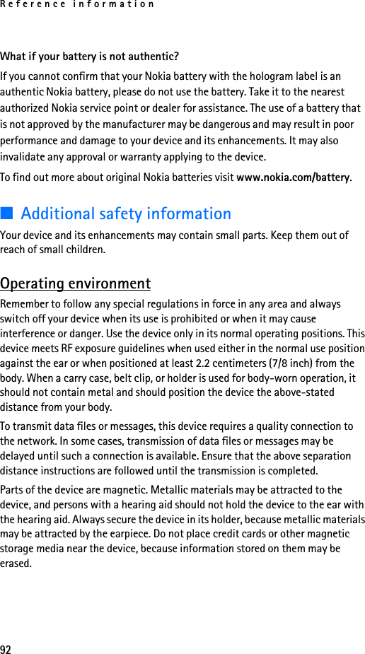 Reference information92What if your battery is not authentic?If you cannot confirm that your Nokia battery with the hologram label is an authentic Nokia battery, please do not use the battery. Take it to the nearest authorized Nokia service point or dealer for assistance. The use of a battery that is not approved by the manufacturer may be dangerous and may result in poor performance and damage to your device and its enhancements. It may also invalidate any approval or warranty applying to the device. To find out more about original Nokia batteries visit www.nokia.com/battery. ■Additional safety informationYour device and its enhancements may contain small parts. Keep them out of reach of small children.Operating environmentRemember to follow any special regulations in force in any area and always switch off your device when its use is prohibited or when it may cause interference or danger. Use the device only in its normal operating positions. This device meets RF exposure guidelines when used either in the normal use position against the ear or when positioned at least 2.2 centimeters (7/8 inch) from the body. When a carry case, belt clip, or holder is used for body-worn operation, it should not contain metal and should position the device the above-stated distance from your body.To transmit data files or messages, this device requires a quality connection to the network. In some cases, transmission of data files or messages may be delayed until such a connection is available. Ensure that the above separation distance instructions are followed until the transmission is completed.Parts of the device are magnetic. Metallic materials may be attracted to the device, and persons with a hearing aid should not hold the device to the ear with the hearing aid. Always secure the device in its holder, because metallic materials may be attracted by the earpiece. Do not place credit cards or other magnetic storage media near the device, because information stored on them may be erased. 