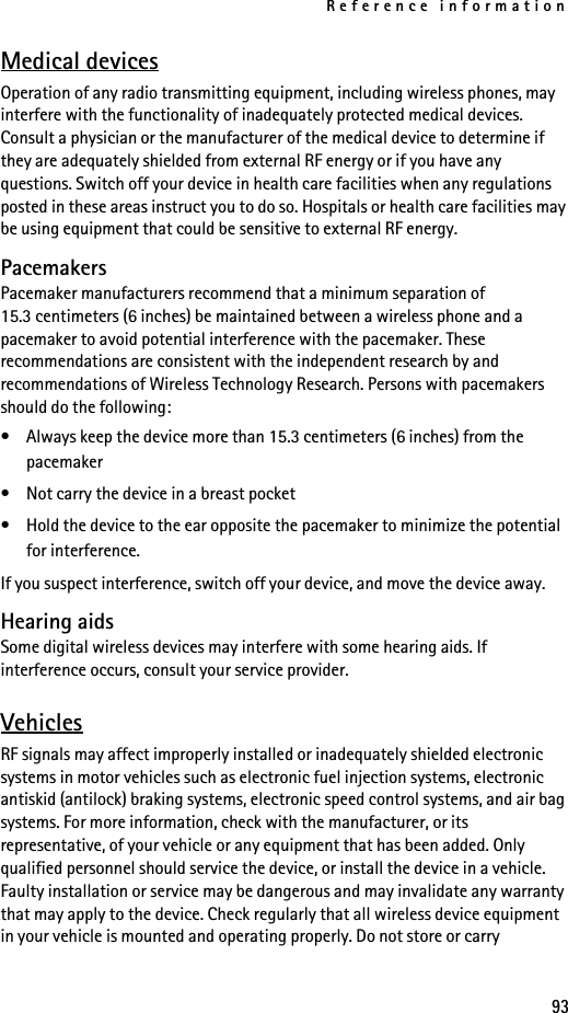 Reference information93Medical devicesOperation of any radio transmitting equipment, including wireless phones, may interfere with the functionality of inadequately protected medical devices. Consult a physician or the manufacturer of the medical device to determine if they are adequately shielded from external RF energy or if you have any questions. Switch off your device in health care facilities when any regulations posted in these areas instruct you to do so. Hospitals or health care facilities may be using equipment that could be sensitive to external RF energy.PacemakersPacemaker manufacturers recommend that a minimum separation of 15.3 centimeters (6 inches) be maintained between a wireless phone and a pacemaker to avoid potential interference with the pacemaker. These recommendations are consistent with the independent research by and recommendations of Wireless Technology Research. Persons with pacemakers should do the following:• Always keep the device more than 15.3 centimeters (6 inches) from the pacemaker• Not carry the device in a breast pocket• Hold the device to the ear opposite the pacemaker to minimize the potential for interference.If you suspect interference, switch off your device, and move the device away.Hearing aidsSome digital wireless devices may interfere with some hearing aids. If interference occurs, consult your service provider.VehiclesRF signals may affect improperly installed or inadequately shielded electronic systems in motor vehicles such as electronic fuel injection systems, electronic antiskid (antilock) braking systems, electronic speed control systems, and air bag systems. For more information, check with the manufacturer, or its representative, of your vehicle or any equipment that has been added. Only qualified personnel should service the device, or install the device in a vehicle. Faulty installation or service may be dangerous and may invalidate any warranty that may apply to the device. Check regularly that all wireless device equipment in your vehicle is mounted and operating properly. Do not store or carry 