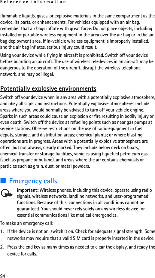 Reference information94flammable liquids, gases, or explosive materials in the same compartment as the device, its parts, or enhancements. For vehicles equipped with an air bag, remember that air bags inflate with great force. Do not place objects, including installed or portable wireless equipment in the area over the air bag or in the air bag deployment area. If in-vehicle wireless equipment is improperly installed, and the air bag inflates, serious injury could result.Using your device while flying in aircraft is prohibited. Switch off your device before boarding an aircraft. The use of wireless teledevices in an aircraft may be dangerous to the operation of the aircraft, disrupt the wireless telephone network, and may be illegal.Potentially explosive environmentsSwitch off your device when in any area with a potentially explosive atmosphere, and obey all signs and instructions. Potentially explosive atmospheres include areas where you would normally be advised to turn off your vehicle engine. Sparks in such areas could cause an explosion or fire resulting in bodily injury or even death. Switch off the device at refueling points such as near gas pumps at service stations. Observe restrictions on the use of radio equipment in fuel depots, storage, and distribution areas; chemical plants; or where blasting operations are in progress. Areas with a potentially explosive atmosphere are often, but not always, clearly marked. They include below deck on boats, chemical transfer or storage facilities, vehicles using liquefied petroleum gas (such as propane or butane), and areas where the air contains chemicals or particles such as grain, dust, or metal powders.■Emergency callsImportant: Wireless phones, including this device, operate using radio signals, wireless networks, landline networks, and user-programmed functions. Because of this, connections in all conditions cannot be guaranteed. You should never rely solely on any wireless device for essential communications like medical emergencies.To make an emergency call:1. If the device is not on, switch it on. Check for adequate signal strength. Some networks may require that a valid SIM card is properly inserted in the device.2. Press the end key as many times as needed to clear the display, and ready the device for calls. 