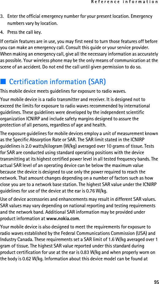 Reference information953. Enter the official emergency number for your present location. Emergency numbers vary by location.4. Press the call key.If certain features are in use, you may first need to turn those features off before you can make an emergency call. Consult this guide or your service provider. When making an emergency call, give all the necessary information as accurately as possible. Your wireless phone may be the only means of communication at the scene of an accident. Do not end the call until given permission to do so.■Certification information (SAR)This mobile device meets guidelines for exposure to radio waves.Your mobile device is a radio transmitter and receiver. It is designed not to exceed the limits for exposure to radio waves recommended by international guidelines. These guidelines were developed by the independent scientific organization ICNIRP and include safety margins designed to assure the protection of all persons, regardless of age and health.The exposure guidelines for mobile devices employ a unit of measurement known as the Specific Absorption Rate or SAR. The SAR limit stated in the ICNIRP guidelines is 2.0 watts/kilogram (W/kg) averaged over 10 grams of tissue. Tests for SAR are conducted using standard operating positions with the device transmitting at its highest certified power level in all tested frequency bands. The actual SAR level of an operating device can be below the maximum value because the device is designed to use only the power required to reach the network. That amount changes depending on a number of factors such as how close you are to a network base station. The highest SAR value under the ICNIRP guidelines for use of the device at the ear is 0.76 W/kg.Use of device accessories and enhancements may result in different SAR values. SAR values may vary depending on national reporting and testing requirements and the network band. Additional SAR information may be provided under product information at www.nokia.com. Your mobile device is also designed to meet the requirements for exposure to radio waves established by the Federal Communications Commission (USA) and Industry Canada. These requirements set a SAR limit of 1.6 W/kg averaged over 1 gram of tissue. The highest SAR value reported under this standard during product certification for use at the ear is 0.83 W/kg and when properly worn on the body is 0.62 W/kg. Information about this device model can be found at 