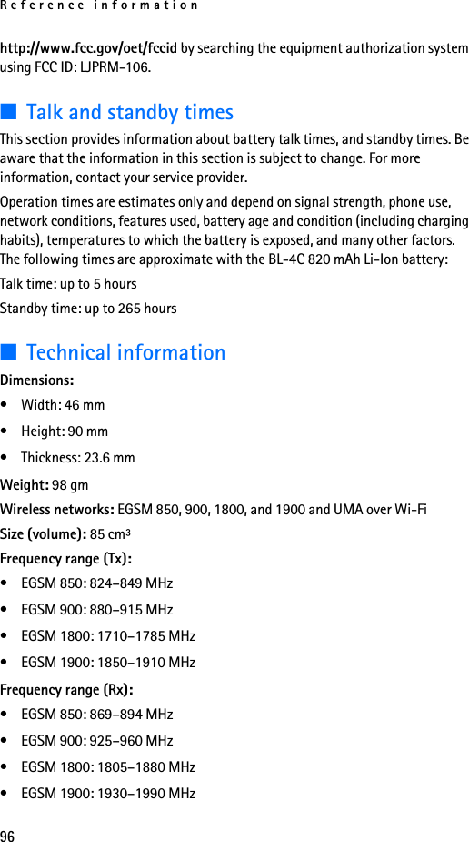 Reference information96http://www.fcc.gov/oet/fccid by searching the equipment authorization system using FCC ID: LJPRM-106.■Talk and standby timesThis section provides information about battery talk times, and standby times. Be aware that the information in this section is subject to change. For more information, contact your service provider.Operation times are estimates only and depend on signal strength, phone use, network conditions, features used, battery age and condition (including charging habits), temperatures to which the battery is exposed, and many other factors. The following times are approximate with the BL-4C 820 mAh Li-Ion battery:Talk time: up to 5 hoursStandby time: up to 265 hours■Technical informationDimensions:•Width: 46 mm• Height: 90 mm• Thickness: 23.6 mmWeight: 98 gmWireless networks: EGSM 850, 900, 1800, and 1900 and UMA over Wi-FiSize (volume): 85 cm³Frequency range (Tx):• EGSM 850: 824–849 MHz • EGSM 900: 880–915 MHz• EGSM 1800: 1710–1785 MHz• EGSM 1900: 1850–1910 MHzFrequency range (Rx):• EGSM 850: 869–894 MHz• EGSM 900: 925–960 MHz• EGSM 1800: 1805–1880 MHz• EGSM 1900: 1930–1990 MHz