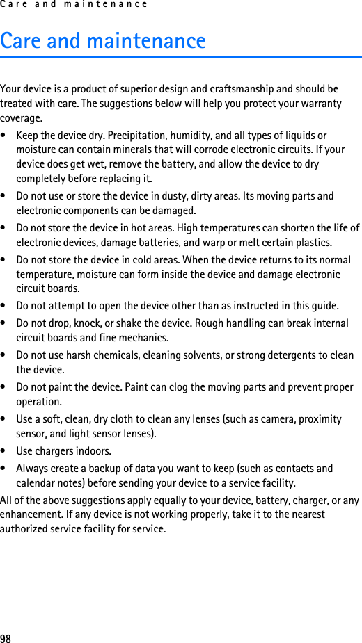 Care and maintenance98Care and maintenanceYour device is a product of superior design and craftsmanship and should be treated with care. The suggestions below will help you protect your warranty coverage.• Keep the device dry. Precipitation, humidity, and all types of liquids or moisture can contain minerals that will corrode electronic circuits. If your device does get wet, remove the battery, and allow the device to dry completely before replacing it.• Do not use or store the device in dusty, dirty areas. Its moving parts and electronic components can be damaged.• Do not store the device in hot areas. High temperatures can shorten the life of electronic devices, damage batteries, and warp or melt certain plastics.• Do not store the device in cold areas. When the device returns to its normal temperature, moisture can form inside the device and damage electronic circuit boards.• Do not attempt to open the device other than as instructed in this guide.• Do not drop, knock, or shake the device. Rough handling can break internal circuit boards and fine mechanics. • Do not use harsh chemicals, cleaning solvents, or strong detergents to clean the device. • Do not paint the device. Paint can clog the moving parts and prevent proper operation.• Use a soft, clean, dry cloth to clean any lenses (such as camera, proximity sensor, and light sensor lenses).• Use chargers indoors.• Always create a backup of data you want to keep (such as contacts and calendar notes) before sending your device to a service facility.All of the above suggestions apply equally to your device, battery, charger, or any enhancement. If any device is not working properly, take it to the nearest authorized service facility for service.