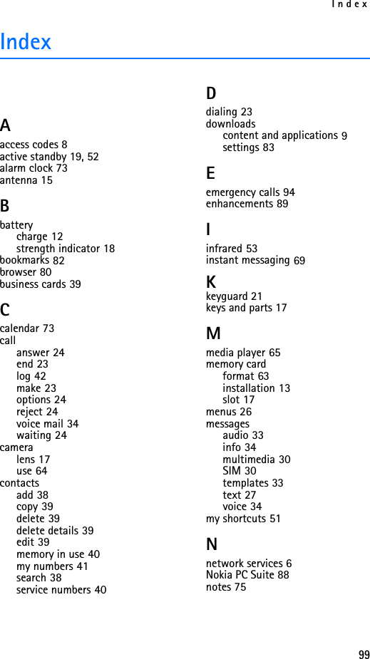 Index99IndexAaccess codes 8active standby 19, 52alarm clock 73antenna 15Bbatterycharge 12strength indicator 18bookmarks 82browser 80business cards 39Ccalendar 73callanswer 24end 23log 42make 23options 24reject 24voice mail 34waiting 24cameralens 17use 64contactsadd 38copy 39delete 39delete details 39edit 39memory in use 40my numbers 41search 38service numbers 40Ddialing 23downloadscontent and applications 9settings 83Eemergency calls 94enhancements 89Iinfrared 53instant messaging 69Kkeyguard 21keys and parts 17Mmedia player 65memory cardformat 63installation 13slot 17menus 26messagesaudio 33info 34multimedia 30SIM 30templates 33text 27voice 34my shortcuts 51Nnetwork services 6Nokia PC Suite 88notes 75