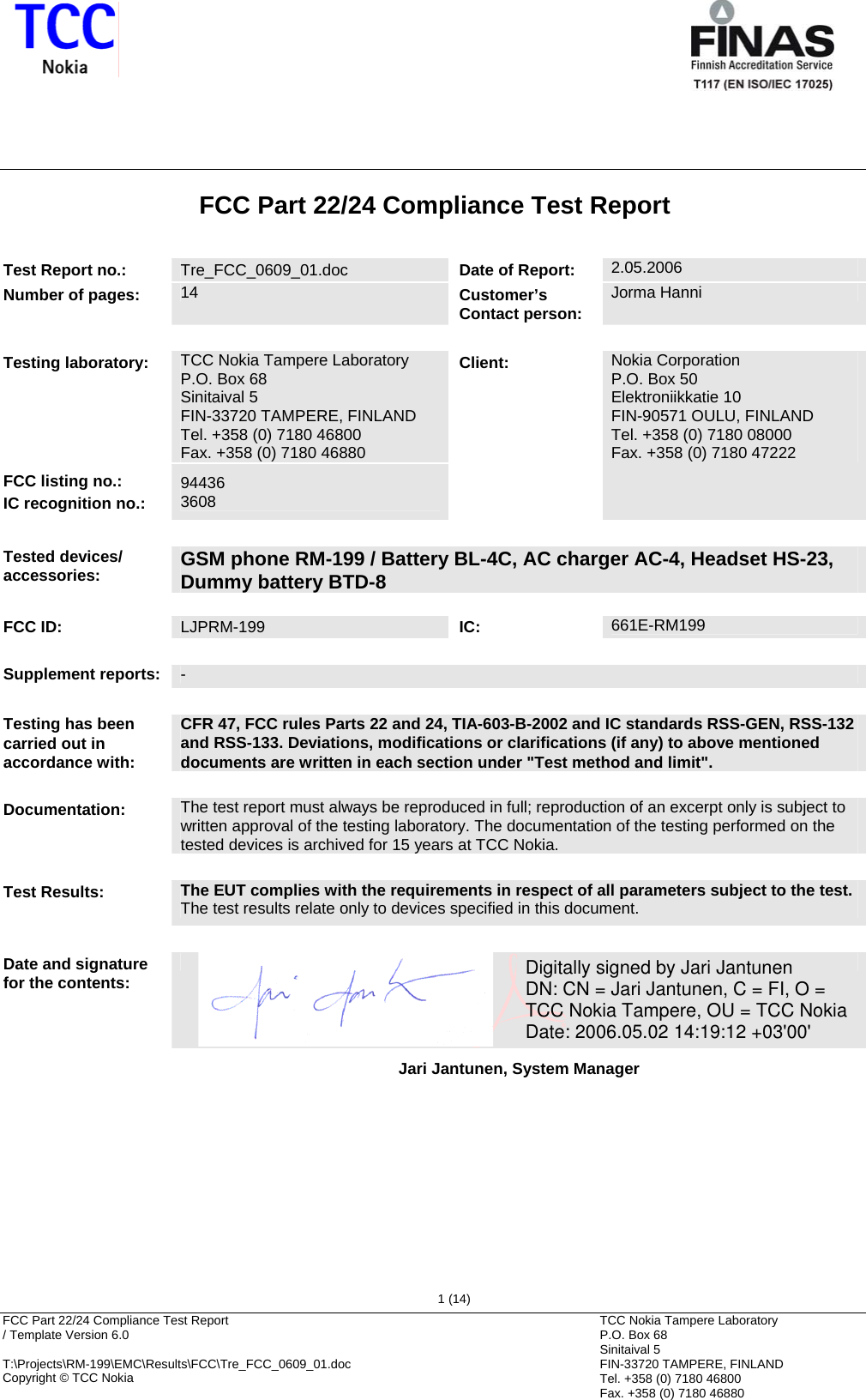       FCC Part 22/24 Compliance Test Report  / Template Version 6.0        T:\Projects\RM-199\EMC\Results\FCC\Tre_FCC_0609_01.doc Copyright © TCC Nokia  1 (14) TCC Nokia Tampere Laboratory P.O. Box 68 Sinitaival 5 FIN-33720 TAMPERE, FINLAND Tel. +358 (0) 7180 46800 Fax. +358 (0) 7180 46880 FCC Part 22/24 Compliance Test Report   Test Report no.:  Tre_FCC_0609_01.doc  Date of Report: 2.05.2006 Number of pages:  14  Customer’s Contact person: Jorma Hanni    Testing laboratory:  TCC Nokia Tampere Laboratory P.O. Box 68 Sinitaival 5 FIN-33720 TAMPERE, FINLAND Tel. +358 (0) 7180 46800 Fax. +358 (0) 7180 46880 FCC listing no.: IC recognition no.: 94436 3608 Client: Nokia Corporation P.O. Box 50 Elektroniikkatie 10 FIN-90571 OULU, FINLAND Tel. +358 (0) 7180 08000 Fax. +358 (0) 7180 47222   Tested devices/ accessories:  GSM phone RM-199 / Battery BL-4C, AC charger AC-4, Headset HS-23, Dummy battery BTD-8  FCC ID:  LJPRM-199  IC: 661E-RM199   Supplement reports:  -   Testing has been carried out in accordance with: CFR 47, FCC rules Parts 22 and 24, TIA-603-B-2002 and IC standards RSS-GEN, RSS-132 and RSS-133. Deviations, modifications or clarifications (if any) to above mentioned documents are written in each section under &quot;Test method and limit&quot;.   Documentation:  The test report must always be reproduced in full; reproduction of an excerpt only is subject to written approval of the testing laboratory. The documentation of the testing performed on the tested devices is archived for 15 years at TCC Nokia.   Test Results:  The EUT complies with the requirements in respect of all parameters subject to the test. The test results relate only to devices specified in this document.   Date and signature for the contents:    Jari Jantunen, System Manager      Digitally signed by Jari JantunenDN: CN = Jari Jantunen, C = FI, O = TCC Nokia Tampere, OU = TCC NokiaDate: 2006.05.02 14:19:12 +03&apos;00&apos;